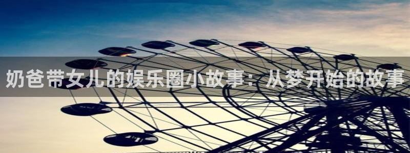 jdb电子官网入口app：奶爸带女儿的娱乐圈小故事：从梦开始的故事